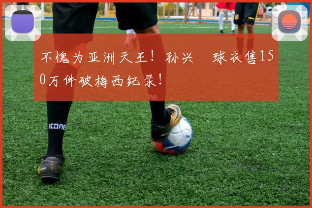 不愧为亚洲天王！孙兴慜球衣售150万件破梅西纪录！