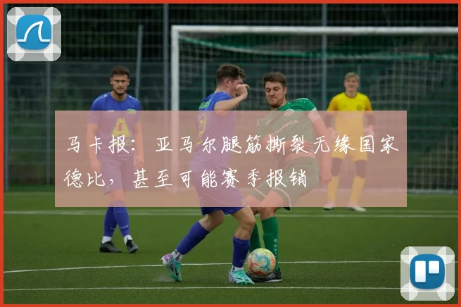 马卡报：亚马尔腿筋撕裂无缘国家德比，甚至可能赛季报销